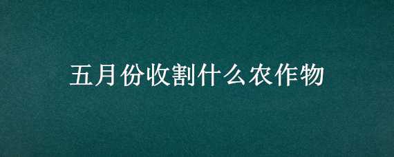 五月份收割什么农作物 五月份收割什么农作物最好