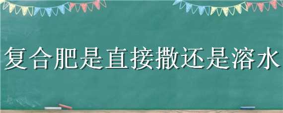 復(fù)合肥是直接撒還是溶水 復(fù)合肥溶于水嗎?