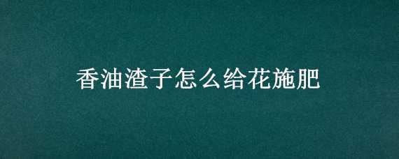 香油渣子怎么给花施肥（香油渣子怎么给花施肥好）