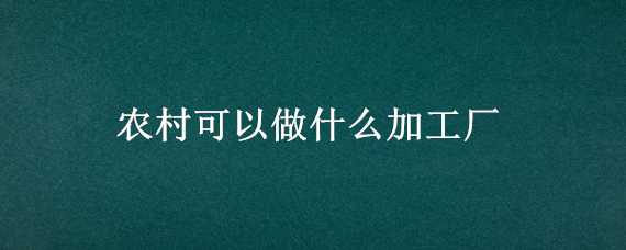 农村可以做什么加工厂 农村可以做什么加工厂赚钱