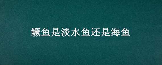 鳜鱼是淡水鱼还是海鱼（鳜鱼是淡水鱼还是海鱼呢）