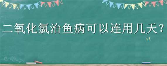 二氧化氯治魚(yú)病可以連用幾天（二氧化氯治療魚(yú)要連用幾天）