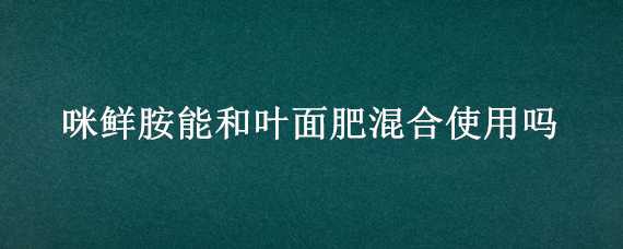 咪鲜胺能和叶面肥混合使用吗（咪鲜胺可以和叶面肥混用吗）