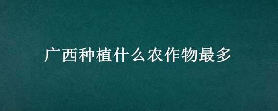 廣西種植什么農(nóng)作物最多 廣西主要種植什么作物