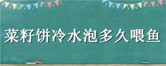 菜籽餅冷水泡多久喂魚（菜籽餅可直接喂魚嗎）