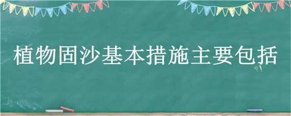 植物固沙基本措施主要包括（植物固沙基本措施主要包括哪些方面）