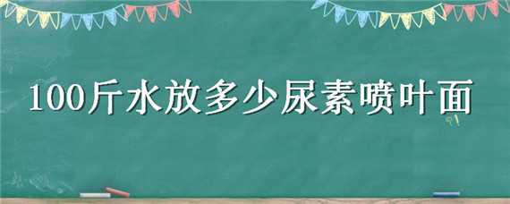 100斤水放多少尿素喷叶面（100斤水放多少尿素喷叶面玉米）