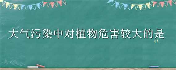 大氣污染中對(duì)植物危害較大的是 在大氣污染中對(duì)植物危害比較大的是