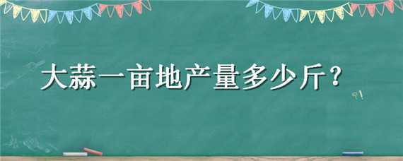 大蒜一亩地产量多少斤 亩产大蒜有多少斤