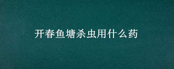 开春鱼塘杀虫用什么药（春季鱼塘杀虫用什么药好）