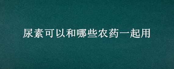 尿素可以和哪些农药一起用 尿素可以和哪些农药一起用于油莱的杀虫和壮苗