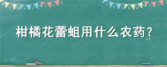 柑橘花蕾蛆用什么农药 柑橘花蕾蛆用什么农药防治