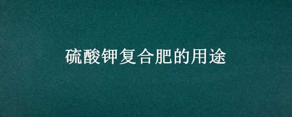 硫酸钾复合肥的用途 硫酸钾复合肥作用用途