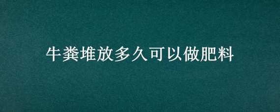 牛粪堆放多久可以做肥料（牛粪堆肥多久可以腐熟）