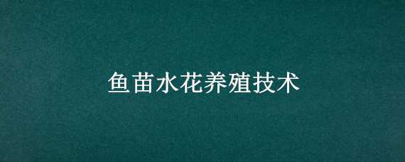 魚苗水花養(yǎng)殖技術(shù)（魚苗水花養(yǎng)殖技術(shù)有哪些）