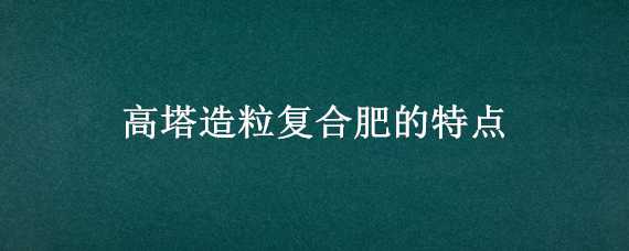 高塔造粒复合肥的特点（高塔造粒复合肥的特点怎么样分别真假）