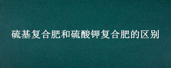 硫基复合肥和硫酸钾复合肥的区别（硫基复合肥和硫酸钾复合肥的区别是什么）