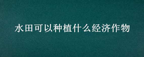 水田可以种植什么经济作物（水田种植什么经济作物最好）