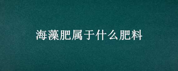 海藻肥屬于什么肥料（海藻肥是什么肥料）