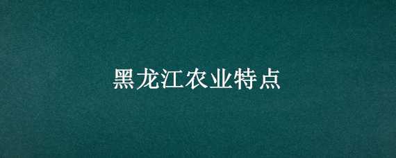 黑龙江农业特点 黑龙江农业特点是什么