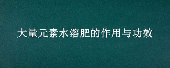 大量元素水溶肥的作用與功效（大量元素水溶肥的作用與功效30--10--10+TE）