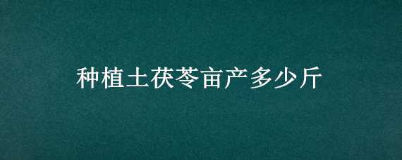 種植土茯苓畝產(chǎn)多少斤 土茯苓畝產(chǎn)多少公斤