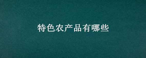 特色农产品有哪些（福建特色农产品有哪些）