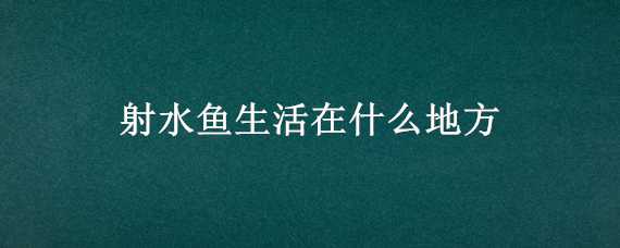 射水魚生活在什么地方 射水魚生活在什么地方長什么樣