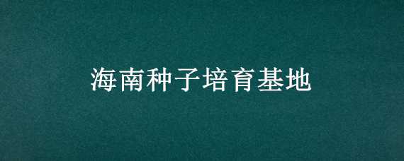 海南種子培育基地（海南種子培育基地有哪些）