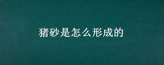 猪砂是怎么形成的 猪砂是怎么形成的原理