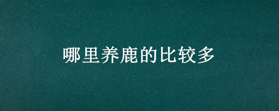 哪里养鹿的比较多（哪个地方养鹿最多）