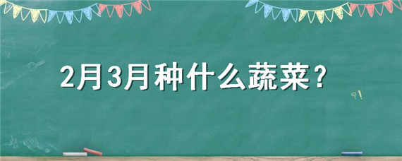 2月3月種什么蔬菜 2-3月適合種什么蔬菜