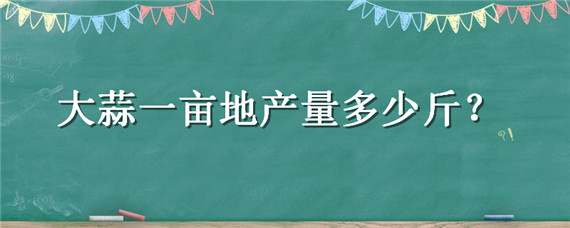 大蒜一亩地产量多少斤（大蒜一般一亩地产多少斤）