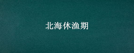 北海休渔期 北海休渔期是几月份到几月份2021