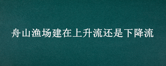 舟山渔场建在上升流还是下降流 舟山渔场 下降流