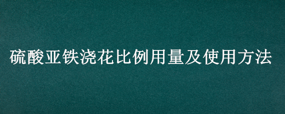 硫酸亞鐵澆花比例用量及使用方法（硫酸亞鐵澆花用量多少）