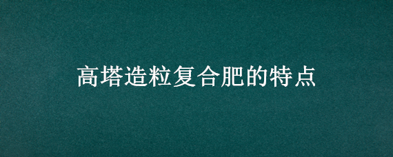 高塔造粒复合肥的特点（高塔造粒复合肥的特点执行标准）