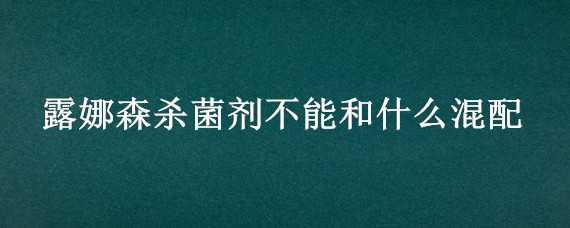 露娜森杀菌剂不能和什么混配（露娜森不能与什么药混配）