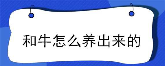 和牛怎么养出来的 和牛是怎么养出来的