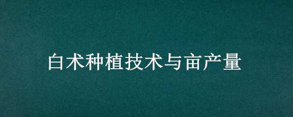 白術種植技術與畝產量（白術種植技術與畝產量白術播種時間）