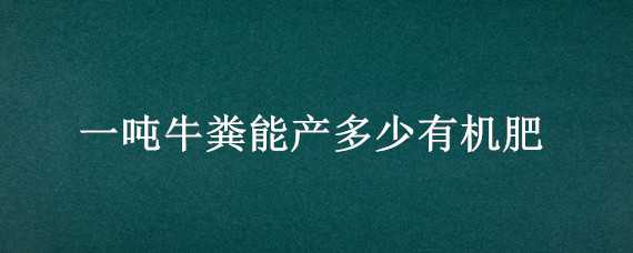 一噸牛糞能產(chǎn)多少有機肥（一噸牛糞能產(chǎn)多少有機肥料）