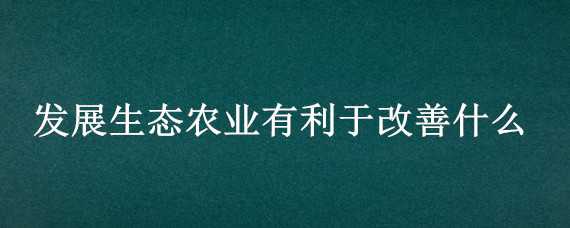 發(fā)展生態(tài)農(nóng)業(yè)有利于改善什么（發(fā)展生態(tài)農(nóng)業(yè)有利于改善什么生態(tài)環(huán)境）