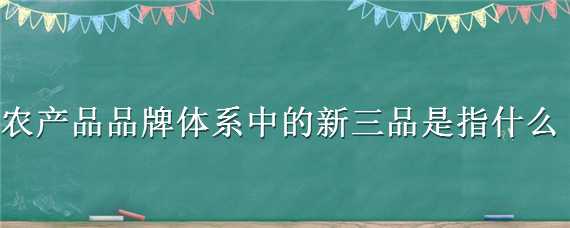 农产品品牌体系中的新三品是指什么（农产品品牌体系中的新三品是指什么意思）