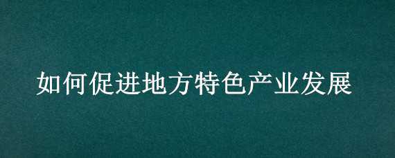 如何促进地方特色产业发展 如何促进地方特色产业发展