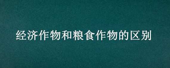 经济作物和粮食作物的区别 经济作物和粮食作物的区别是什么