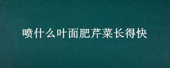 喷什么叶面肥芹菜长得快（喷什么叶面肥芹菜长得快点）