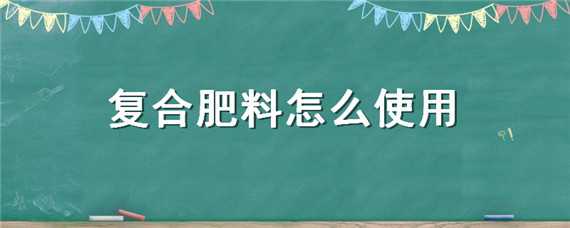 复合肥料怎么使用（复合肥料怎么使用正确）