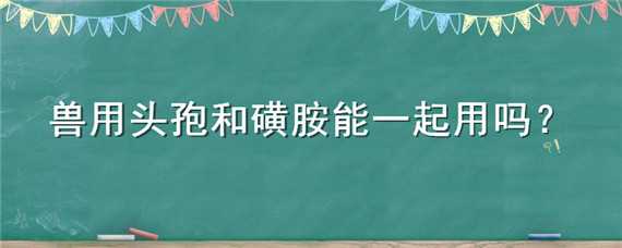 兽用头孢和磺胺能一起用吗 兽用头孢和磺胺能一起用吗