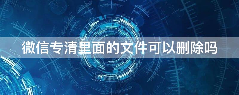 微信專清里面的文件可以刪除嗎