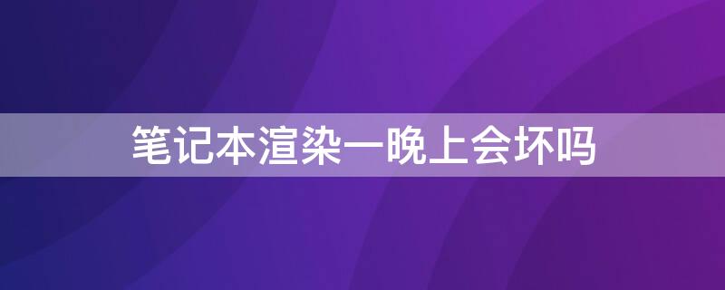 筆記本渲染一晚上會(huì)壞嗎